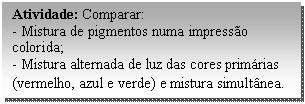 Caixa de texto: Atividade: Comparar:  - Mistura de pigmentos numa impressão colorida;  - Mistura alternada de luz das cores primárias (vermelho, azul e verde) e mistura simultânea.